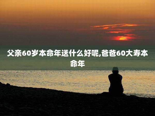 父亲60岁本命年送什么好呢,爸爸60大寿本命年