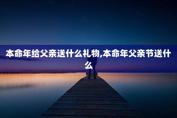 本命年给父亲送什么礼物,本命年父亲节送什么