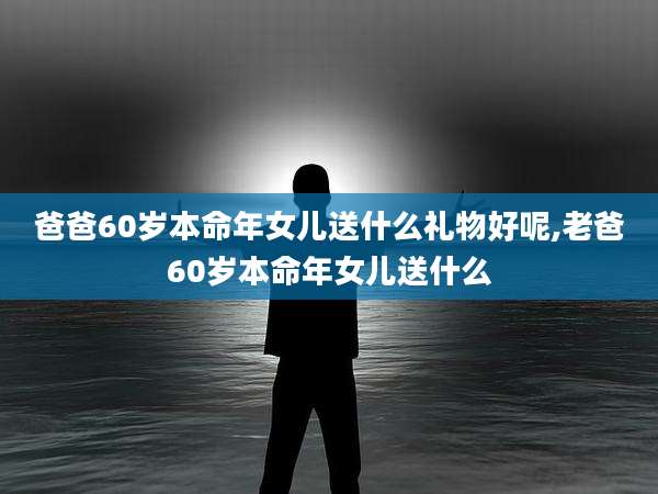 爸爸60岁本命年女儿送什么礼物好呢,老爸60岁本命年女儿送什么
