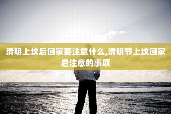 清明上坟后回家要注意什么,清明节上坟回家后注意的事项