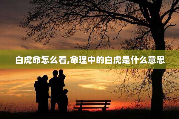 白虎命怎么看,命理中的白虎是什么意思