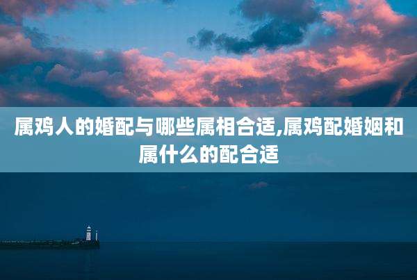 属鸡人的婚配与哪些属相合适,属鸡配婚姻和属什么的配合适