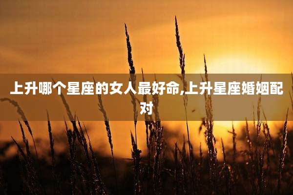 上升哪个星座的女人最好命,上升星座婚姻配对