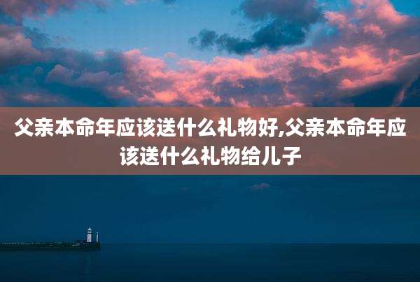 父亲本命年应该送什么礼物好,父亲本命年应该送什么礼物给儿子