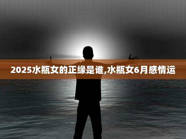 2025水瓶女的正缘是谁,水瓶女6月感情运