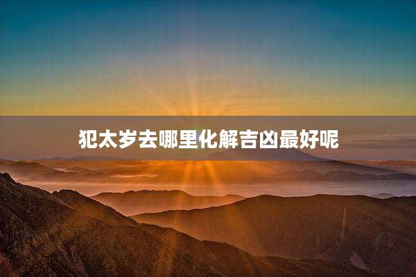 犯太岁去哪里化解吉凶最好呢