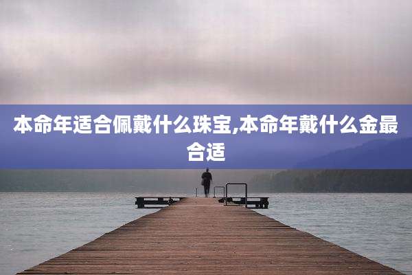 本命年适合佩戴什么珠宝,本命年戴什么金最合适