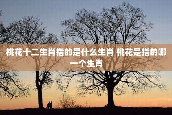 桃花十二生肖指的是什么生肖 桃花是指的哪一个生肖