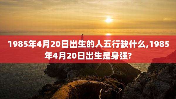 1985年4月20日出生的人五行缺什么,1985年4月20日出生是身强?