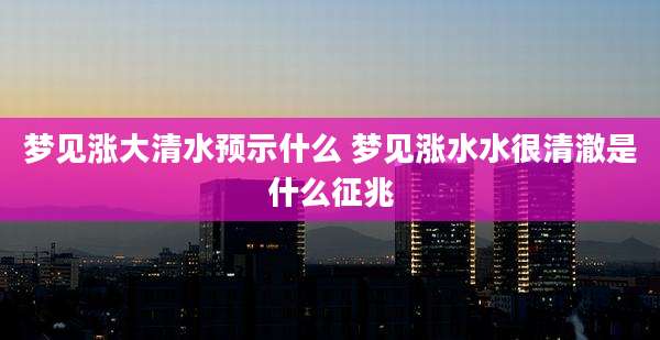 梦见涨大清水预示什么 梦见涨水水很清澈是什么征兆