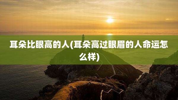 耳朵比眼高的人(耳朵高过眼眉的人命运怎么样)
