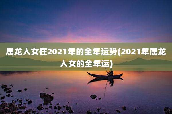 属龙人女在2021年的全年运势(2021年属龙人女的全年运)