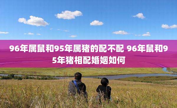 96年属鼠和95年属猪的配不配 96年鼠和95年猪相配婚姻如何