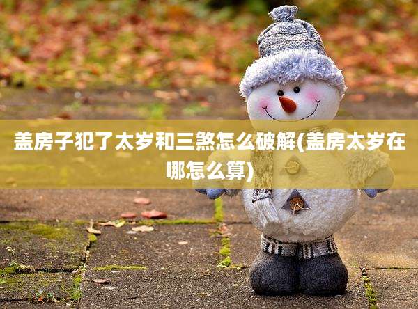 盖房子犯了太岁和三煞怎么破解(盖房太岁在哪怎么算)