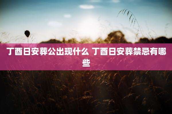 丁酉日安葬公出现什么 丁酉日安葬禁忌有哪些
