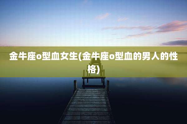 金牛座o型血女生(金牛座o型血的男人的性格)