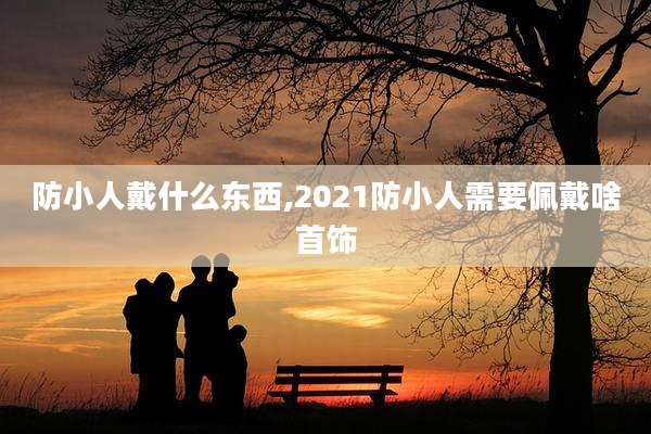 防小人戴什么东西,2021防小人需要佩戴啥首饰