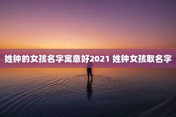 姓钟的女孩名字寓意好2021 姓钟女孩取名字