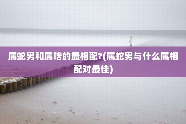 属蛇男和属啥的最相配?(属蛇男与什么属相配对最佳)