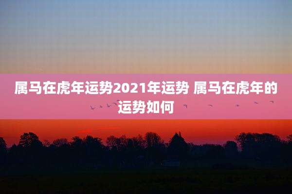 属马在虎年运势2021年运势 属马在虎年的运势如何
