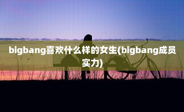 bigbang喜欢什么样的女生(bigbang成员实力)
