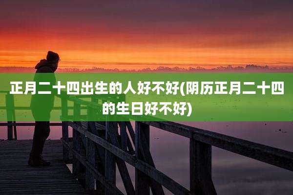 正月二十四出生的人好不好(阴历正月二十四的生日好不好)