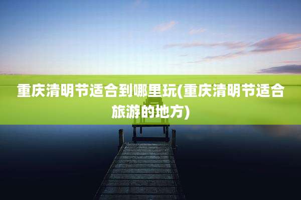 重庆清明节适合到哪里玩(重庆清明节适合旅游的地方)