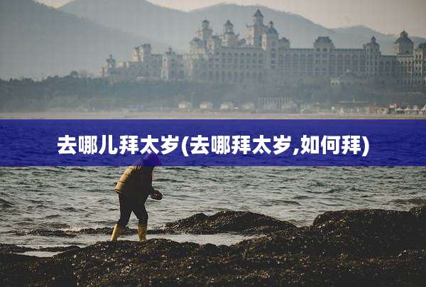 去哪儿拜太岁(去哪拜太岁,如何拜)