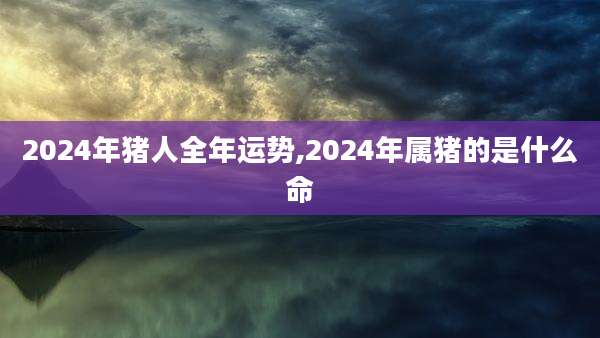 2024年猪人全年运势,2024年属猪的是什么命