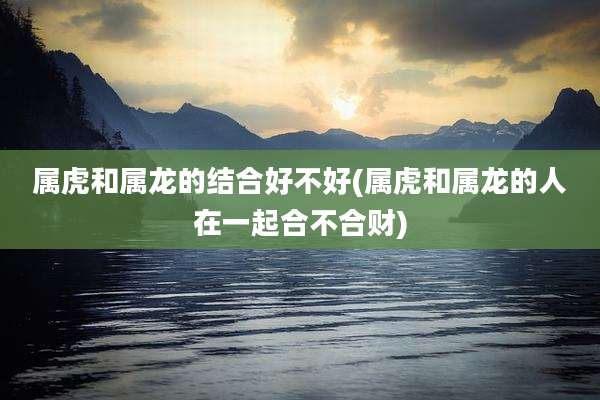 属虎和属龙的结合好不好(属虎和属龙的人在一起合不合财)