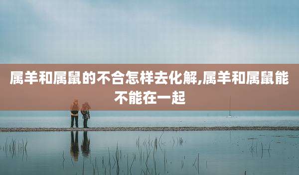 属羊和属鼠的不合怎样去化解,属羊和属鼠能不能在一起