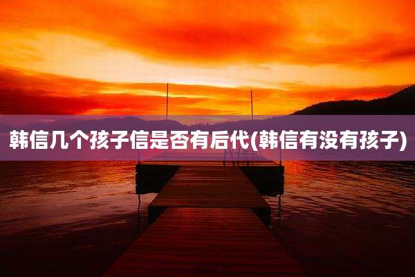 韩信几个孩子信是否有后代(韩信有没有孩子)