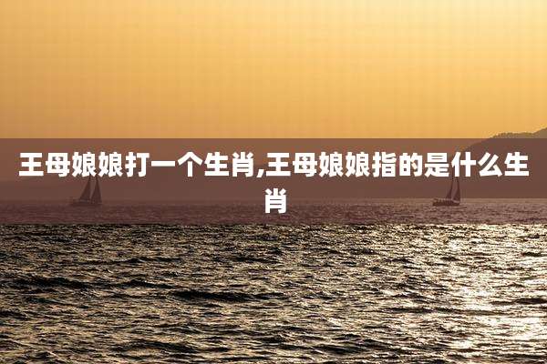 王母娘娘打一个生肖,王母娘娘指的是什么生肖