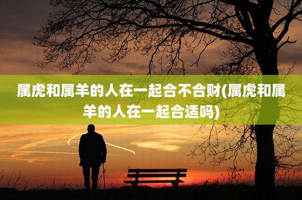 属虎和属羊的人在一起合不合财(属虎和属羊的人在一起合适吗)