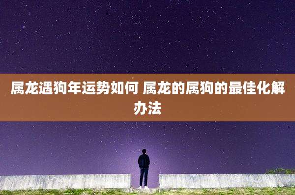 属龙遇狗年运势如何 属龙的属狗的最佳化解办法