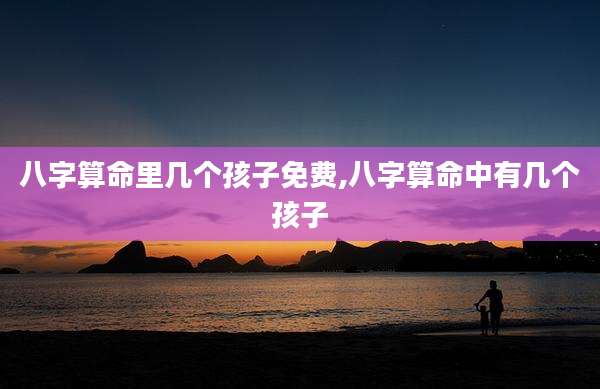 八字算命里几个孩子免费,八字算命中有几个孩子