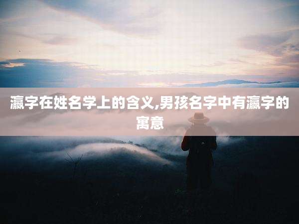 瀛字在姓名学上的含义,男孩名字中有瀛字的寓意