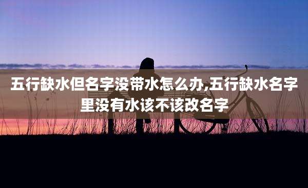 五行缺水但名字没带水怎么办,五行缺水名字里没有水该不该改名字