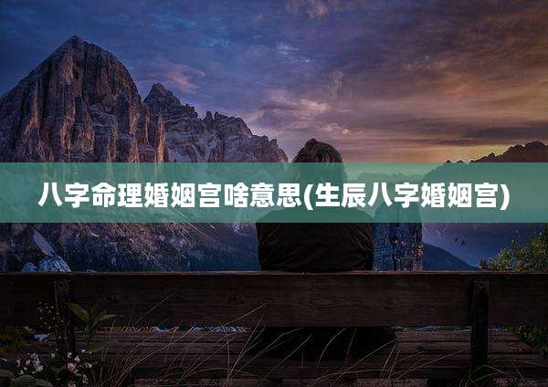 八字命理婚姻宫啥意思(生辰八字婚姻宫)
