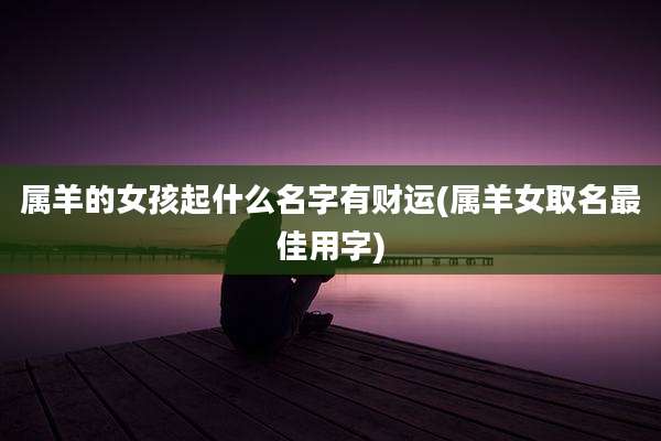 属羊的女孩起什么名字有财运(属羊女取名最佳用字)