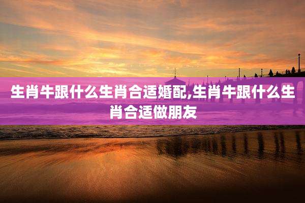 生肖牛跟什么生肖合适婚配,生肖牛跟什么生肖合适做朋友