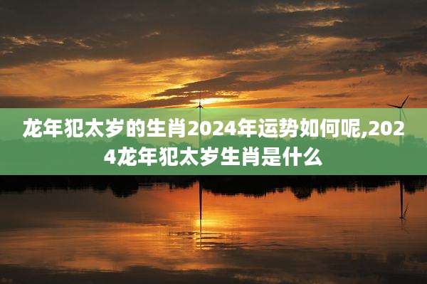 龙年犯太岁的生肖2024年运势如何呢,2024龙年犯太岁生肖是什么