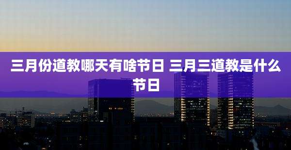 三月份道教哪天有啥节日 三月三道教是什么节日
