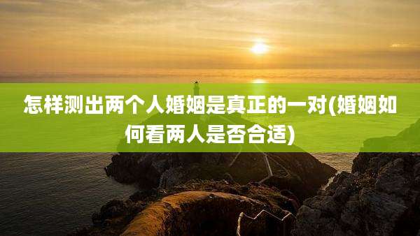 怎样测出两个人婚姻是真正的一对(婚姻如何看两人是否合适)
