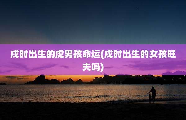戌时出生的虎男孩命运(戌时出生的女孩旺夫吗)