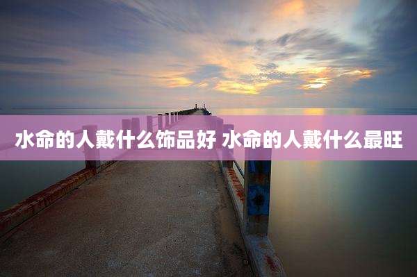 水命的人戴什么饰品好 水命的人戴什么最旺