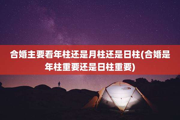 合婚主要看年柱还是月柱还是日柱(合婚是年柱重要还是日柱重要)