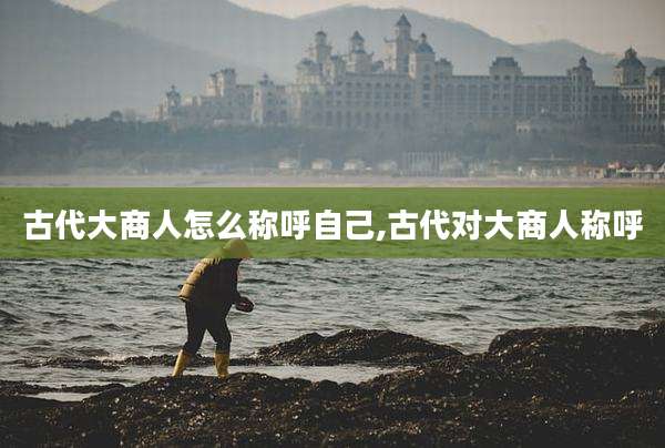 古代大商人怎么称呼自己,古代对大商人称呼