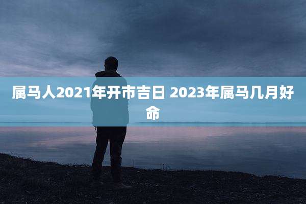 属马人2021年开市吉日 2023年属马几月好命