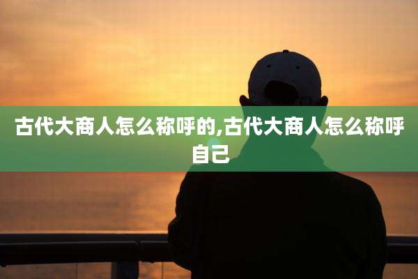 古代大商人怎么称呼的,古代大商人怎么称呼自己